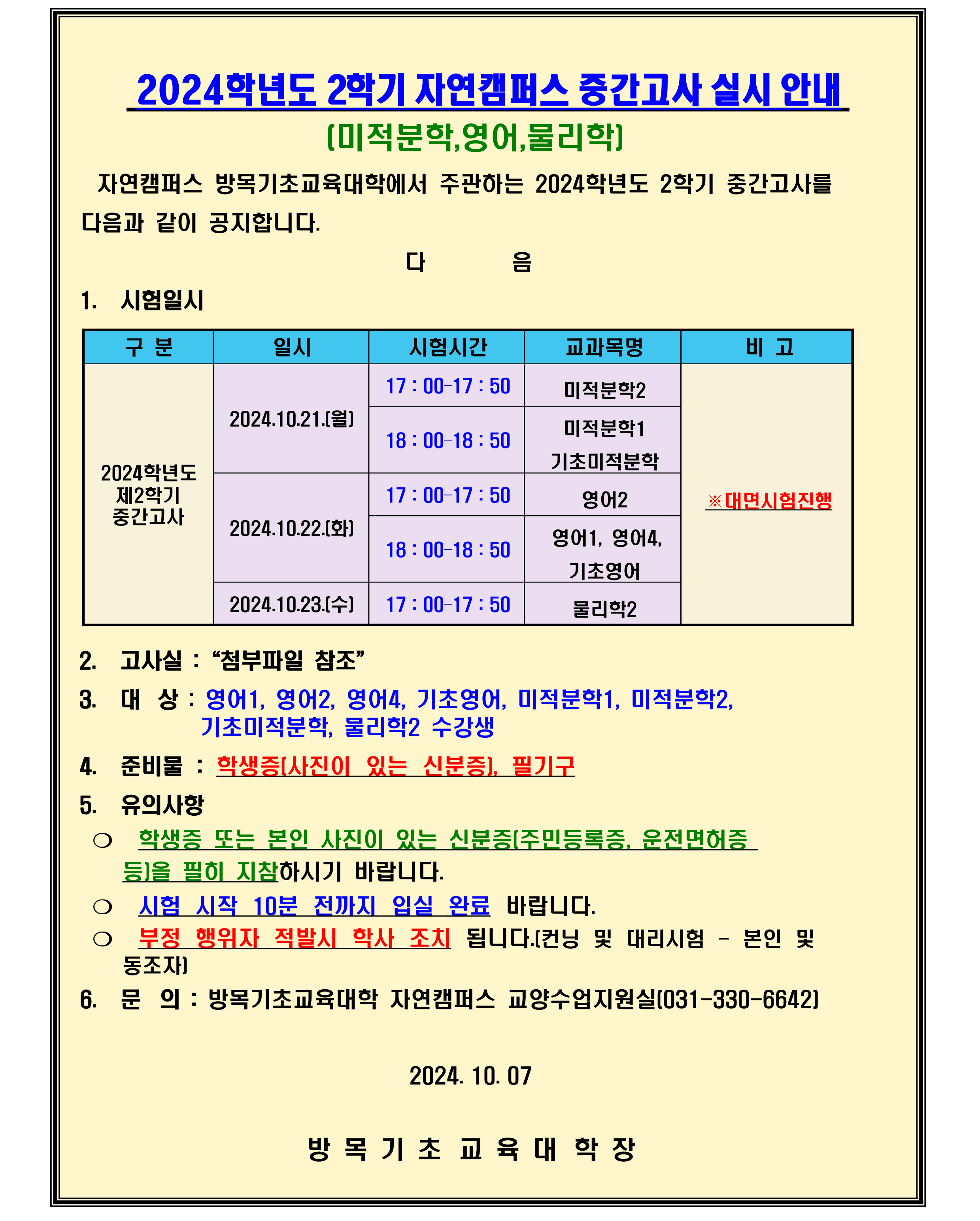 2024학년도 1 학기 자연캠퍼스 중  간  고사 실시 안내 (미적분학,영어,물리학)  1. 시험일시  구분 2024학년도 제2학기 중간고사  일시 2024.10.21.(월) 17 : 00–17 : 50 미적분학2 18 : 00–18 : 50 미적분학1 기초미적분학  2024.10.22.(화) 17 : 00–17 : 50 영어2 18 : 00–18 : 50 영어1, 영어4, 기초영어  2024.10.23.(수) 17 : 00–17 : 50 물리학2  2. 고사실 :“첨부파일 참조”  3. 대상 : 영어1, 영어2, 영어4, 기초영어, 미적분학1, 미적분학2, 기초미적분학, 물리학1 수강생  4. 준비물 : 학생증(사진이 있는 신분증), 필기구  5. 유의사항 ❍ 학생증 또는 본인 사진이 있는 신분증(주민등록증, 운전면허증 등)을 필히 지참하시기 바랍니다. ❍ 시험 시작 10분 전까지 입실 완료 바랍니다. ❍ 부정 행위자 적발시 학사 조치 됩니다.(컨닝 및 대리시험 - 본인 및    동조자)  6. 문의 : 방목기초교육대학 자연캠퍼스 교양수업지원실(031-330-6642)