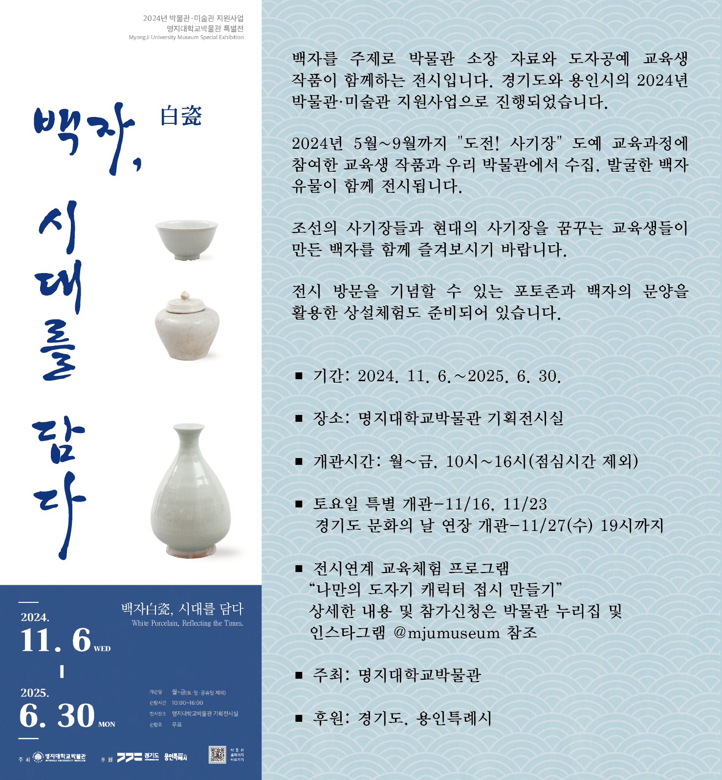 2024년 명지대학교박물관 특별전 ”백자白瓷, 시대를 담다“     백자를 주제로 박물관 소장 자료와 도자공예교육생 작품이 함께는 전시입니다.  경기도와 용인시의 2024년 박물관·미술관 지원사업으로 진행되었습니다.  2024년 5월~9월까지 