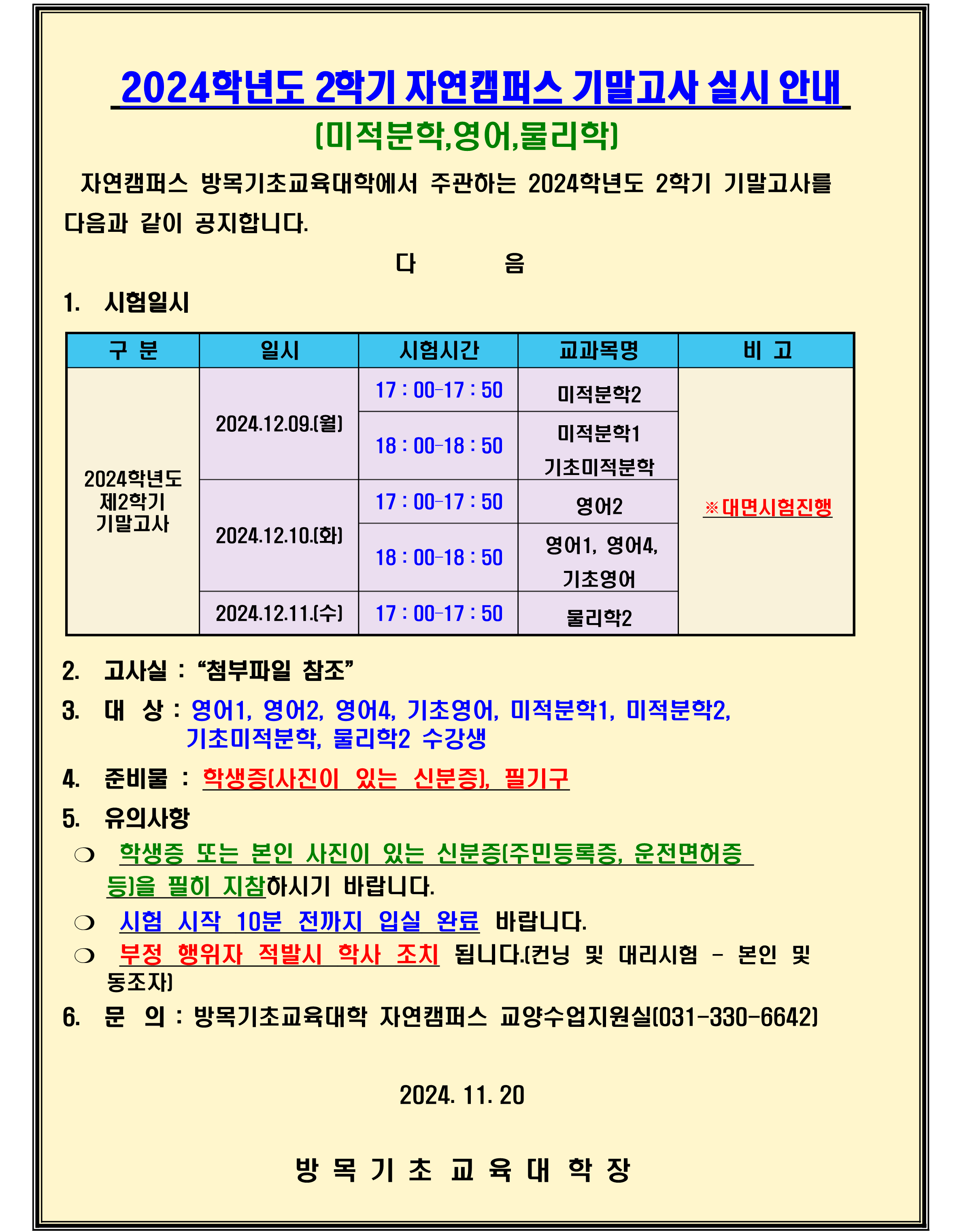 2024학년도 2학기 자연캠퍼스 기말고사 실시 안내 (미적분학,영어,물리학)  1. 시험일시  구분 2024학년도 제2학기 기말고사  일시 2024.12.09.(월) 17 : 00–17 : 50 미적분학2 18 : 00–18 : 50 미적분학1 기초미적분학  2024.12.10.(화) 17 : 00–17 : 50 영어2 18 : 00–18 : 50 영어1, 영어4, 기초영어  2024.12.11.(수) 17 : 00–17 : 50 물리학2  2. 고사실 :“첨부파일 참조”  3. 대상 : 영어1, 영어2, 영어4, 기초영어, 미적분학1, 미적분학2, 기초미적분학, 물리학2 수강생  4. 준비물 : 학생증(사진이 있는 신분증), 필기구  5. 유의사항 ❍ 학생증 또는 본인 사진이 있는 신분증(주민등록증, 운전면허증 등)을 필히 지참하시기 바랍니다. ❍ 시험 시작 10분 전까지 입실 완료 바랍니다. ❍ 부정 행위자 적발시 학사 조치 됩니다.(컨닝 및 대리시험 - 본인 및    동조자)  6. 문의 : 방목기초교육대학 자연캠퍼스 교양수업지원실(031-330-6642)