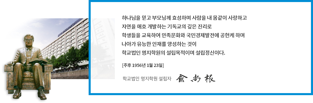 하나님을 믿고 부모님께 효성하며 사람을 내 몸같이 사랑하고 자연을 애햐 고밸하는 기독교의 깊은 진리로 학생들을 교육하여 민족문화와 국민경제발전에 공헌케 하며 나아가 유능한 인재를 양성하는 것이 학교법인 명지학원의 설립목적이며 설립정신이다. [주후 1956년 1월 23일] 학굑법인 명지학원 설립자 유 상 근